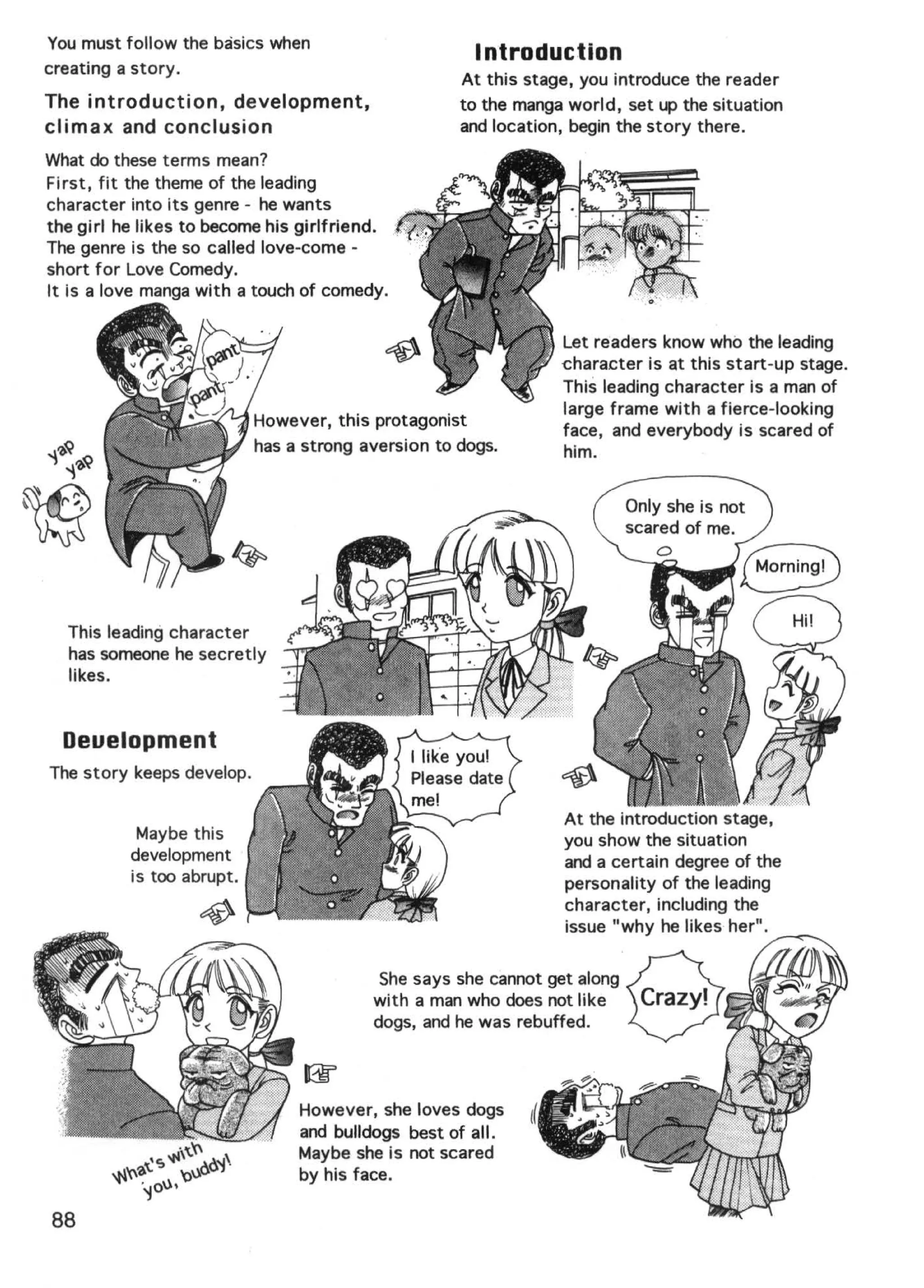 You must follow the basics when
                                                      Introduction
creating a story.
                                                    At this stage, you introduce the reader
The introduction, development,                      to the manga world, set up the situation
climax and conclusion                               and location, begin the story there.
What do these terms mean?
First , fit the theme of the leading
character into its genre - he wants
the girl he likes to become his girlfriend.
The genre is the so called love-come -
short for Love Comedy.
It is a love manga with a touch of comedy.

                                                                Let readers know who the leading
                                                                ~haracter  is at this start-up stage.
                                                                This leading character is a man of
                                                                large frame with a fierce-looking
                           However, this protagonist
                                                                face, and everybody is scared of
                           has a strong aversion to dogs.       him.




  This leading character
  has someone he secretly
  likes.


  Deuelopment
The story keeps develop.

                                                                At the introduction stage,
           Maybe this                                           you show the situation
          development                                           and a certain degree of the
          is too abrupt.                                        personality of the leading
                                                                character, including the
                                                                issue "why he likes her".




                                However, she loves dogs
                                and bulldogs best of all.
                                Maybe she is not scared
                                by his face.

88
 