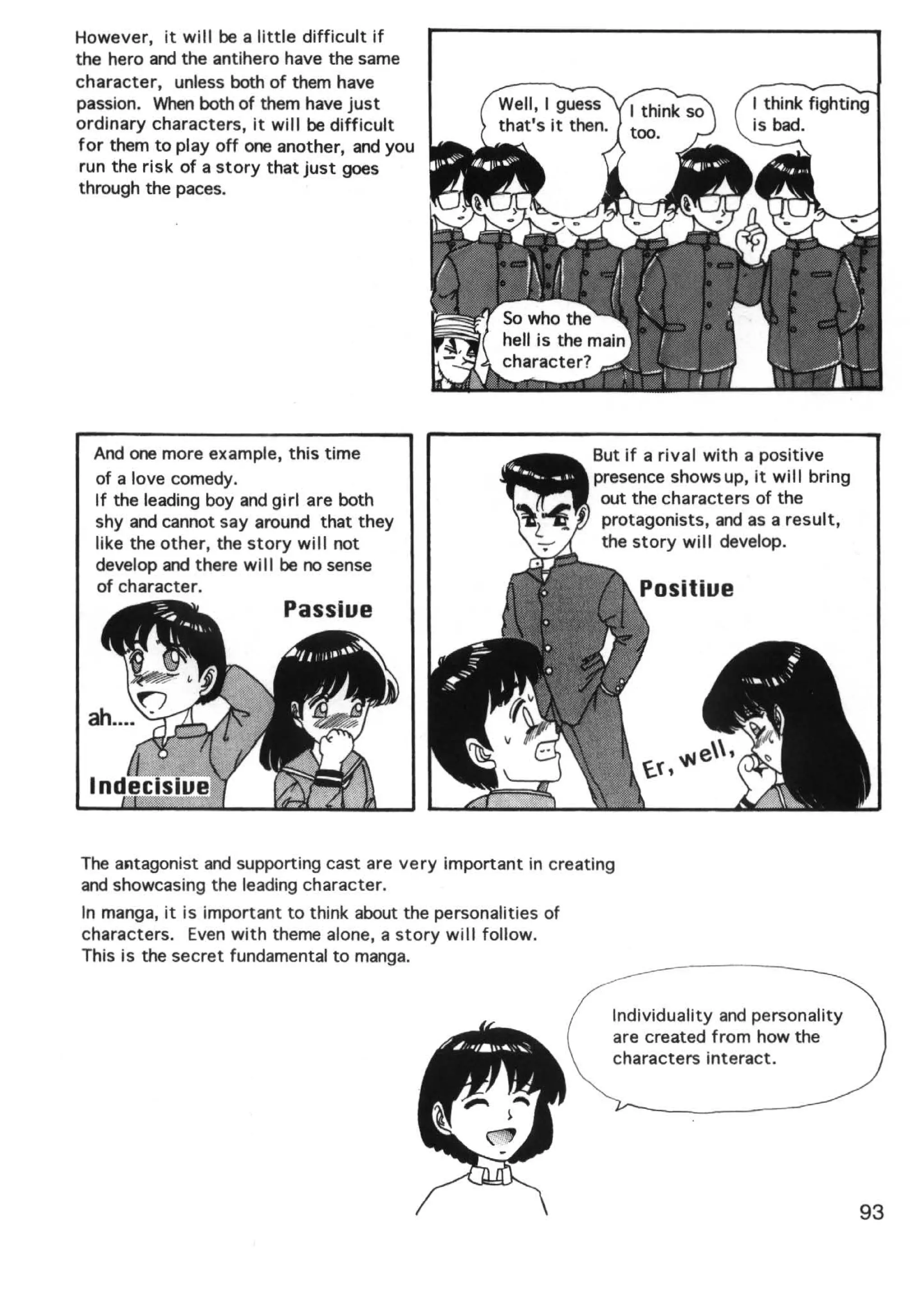 However, it will be a little difficult if
the hero and the antihero have the same
character, unless both of them have
passion. When both of them have just
ordinary characters, it will be difficult
for them to play off one another, and you
 run the risk of a story that just goes
 through the paces.




  And one more example, this time                               But if a rival with a positive
  of a love comedy.                                             presence shows up, it wi II bring
  If the leading boy and girl are both                           out the characters of the
  shy and cannot say around that they                            protagonists, and as a result,
  like the other, the story will not                             the story will develop.
  develop and there will be no sense
  of character.




The aJltagonist and supporting cast are very important in creating
and showcasing the leading character.
In manga, it is important to think about the personalities of
characters. Even with theme alone, a story will follow.
This is the secret fundamental to manga.


                                                                  Individuality and personality
                                                                  are created from how the
                                                                  characters interact.




                                                                                                    93
 