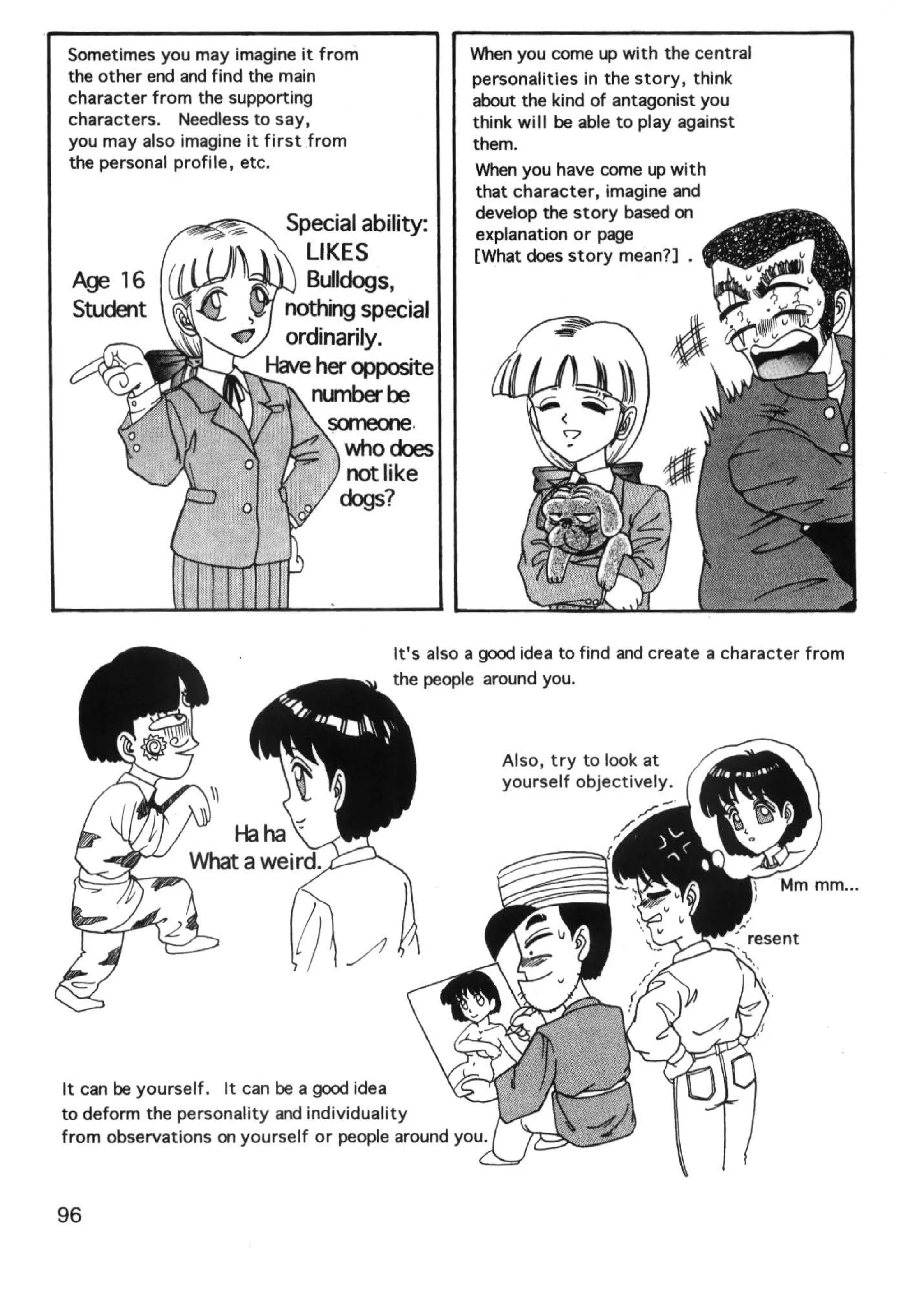 Sometimes you may imagine it from                'Nhen you come up with the central
the other end and find the main                   personalities in the story, think
character from the supporting                     about the kind of antagonist you
characters. Needless to say,                      think will be able to play against
you may also imagine it first from                them.
the personal profile, etc.                         When you have come up with
                                                   that character, imagine and
                                                  develop the story based on
                         Special ability:          explanation or page
                              LIKES               [What does story mean?] •
                              Bulldogs,
                     ~   nothing special
                    -e ordinarily.
                       Have her opposite
                               nunberbe
                                   someone.
                         ty;;;M.i;t,H who does
                                      not like
                                     dogs?




                                        It's also a good idea to find and create a character from
                                        the people around you.



                                                      Also, try to look at
                                                      yourself objectively.




It can be yourself. It can be a good idea
to deform the personality and individuality
from observations on yourself or people around you.



96
 