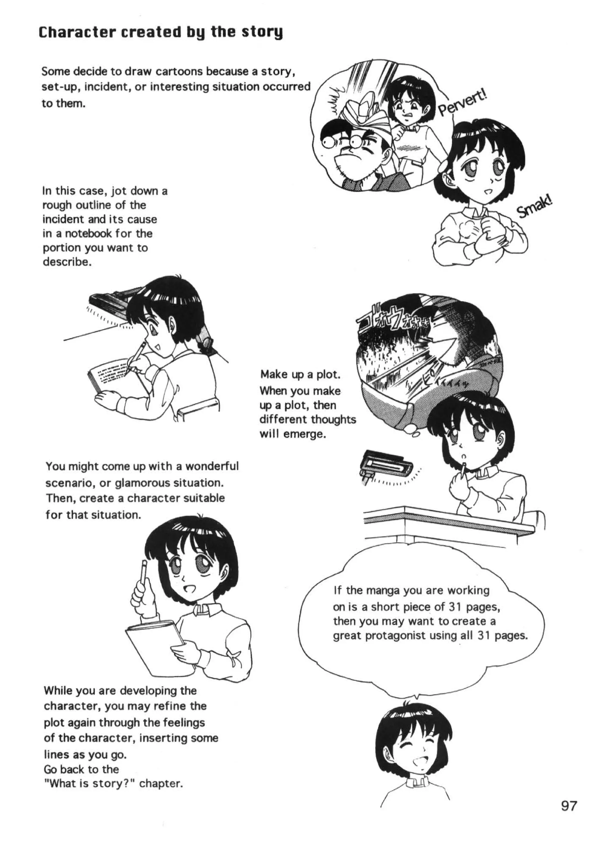 Character created by the story

Some decide to draw cartoons because a story,
set-up, incident, or interesting situation occurred
to them.




In this case, jot down a
rough outline of the
incident and its cause
in a notebook for the
portion you want to
describe.




                                         Make up a plot.
                                         When you make
                                         up a plot, then
                                         different thoughts
                                         will emerge.

You might come up with a wonderful
scenario, or glamorous situation.
Then, create a character suitable
for that situation.




                                                      If the manga you are working
                                                      on is a short piece of 31 pages,
                                                      then you may want to create a
                                                      great protagonist using all 31 pages.



While you are developing the
character, you may refine the
plot again through the feelings
of the character, inserting some
lines as you go.
Go back to the
"What is story?" chapter.

                                                                                              97
 