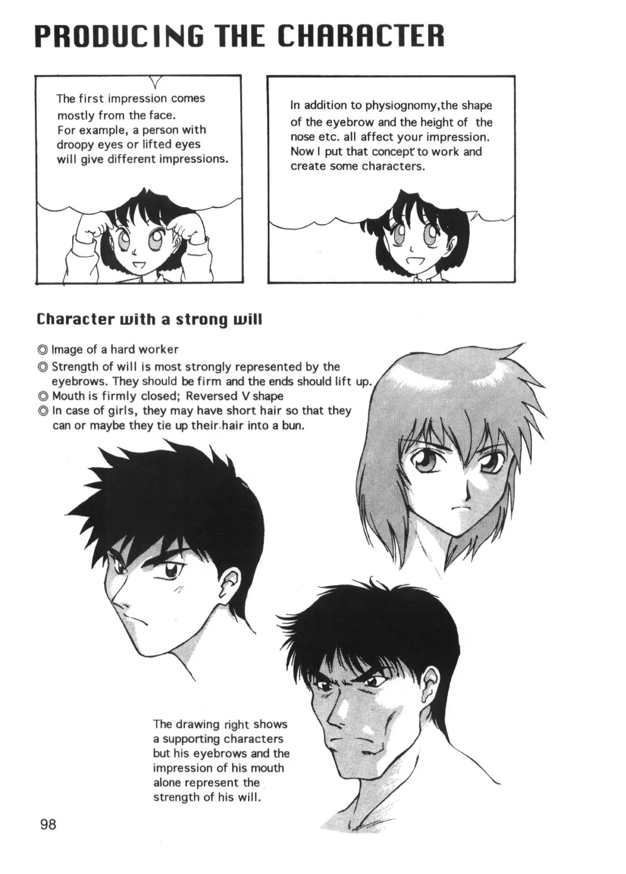 PRODUCING THE CHRRRCTER
     The first impression comes
                                                 In addition to physiognomy,the shape
     mostly from the face .
                                                 of the eyebrow and the height of the
     For example, a person with
                                                 nose etc. all affect your impression.
     droopy eyes or lifted eyes
                                                 Now I put that concept to work and
     will give different impressions.
                                                 create some characters.




Character with a strong will
© Image of a hard worker
© Strength of will is most strongly represented by the
  eyebrows. They should be firm and the ends should lift up.
© Mouth is firmly closed; Reversed V shape
© In case of girls, they may have short hair so that they
  can or maybe they tie up their.hair into a bun.




                      The drawing right shows
                      a supporting characters
                      but his eyebrows and the
                      impression of his mouth
                      alone represent the
                      strength of his will.

98
 