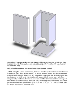 Illustration- One way to work around the above problem would be to build up the part from
three components. This way the pocket could be easily milled from the side and all corners
could be kept sharp.
Plan parts for standard EM sizes; make corners larger than EM diameter
As CNC milling has become more common, shops have tended to use standard size endmills for much
of the milling work. This is because modern CNC milling machines can mill arcs and curves without
regard to endmill diameter. Before CNC, on a manual mill, you would have to choose an endmill with
the diameter of the inside corner you wanted to mill, or use a difficult-to-setup rotary table. Now
nearly any radius can be milled with a standard size endmill. For efficient material removal shops still
need endmills of different sizes, but most shops keep a good supply of only the common sizes. These
are usually even fractions of an inch, e.g., 1/16", 3/32", 1/8", 3/16", 1/4", 1/2", 3/4", etc. Metric sizes
in even mm increments are common as well.
 