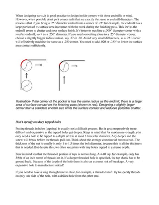 When designing parts, it is good practice to design inside corners with these endmills in mind.
However, when possible don't pick corner radii that are exactly the same as endmill diameters. The
reason is that if you bring a .25" diameter endmill into a corner of .25" for example, the endmill has a
large portion of its surface area in contact with the work during the finishing pass. This leaves the
endmill prone to chatter and poor surface finish. It's better to machine a .300" diameter corner with a
smaller endmill, such as a .250" diameter. If you need something close to a .25" diameter corner,
choose a slightly bigger radius instead, say .27 or .30. Avoid very small differences, as a .251 corner
will effectively machine the same as a .250 corner. You need to add .020 or .030" to lower the surface
area contact sufficiently.
Illustration- If the corner of the pocket is has the same radius as the endmill, there is a large
area of surface contact on the finishing pass (shown in red). Designing a slightly larger
corner than a standard endmill size limits the surface contact and reduces potential chatter.
Don't specify too deep tapped holes
Putting threads in holes (tapping) is usually not a difficult process. But it gets progressively more
difficult and expensive as the tapped holes get deeper. Keep in mind that for maximum strength, you
only need a hole to be tapped to a depth of 1 to at most 3 times the diameter. Any deeper and the
screw will break before the threads pull out. Think about the average commercial nut on a bolt. The
thickness of the nut is usually is only 1 to 1.5 times the bolt diameter, because this is all the thickness
that is needed. But despite this, we often see prints with tiny holes tapped to extreme depth.
Bear in mind too that the threaded portion of taps is not too long. A 4-40 tap, for example, only has
5/8th of an inch worth of threads on it. If a deeper threaded hole is specified, the tap shank has to be
ground back. Because of the depth of the hole there is also an extreme risk of breakage. A very
expensive hole to manufacture indeed!
If you need to have a long through hole to clear, for example, a threaded shaft, try to specify threads
on only one side of the hole, with a drilled hole from the other end.
 