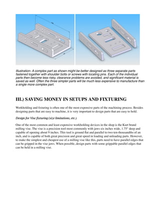 Illustration- A complex part as shown might be better designed as three separate parts
fastened together with shoulder bolts or screws with locating pins. Each of the individual
parts then become less risky, clearance problems are avoided, and significant material is
saved as well. Often the three simpler parts will be much less expensive to manufacture than
a single more complex part.
III.) SAVING MONEY IN SETUPS AND FIXTURING
Workholding and fixturing is often one of the most expensive parts of the machining process. Besides
designing parts that are easy to machine, it is very important to design parts that are easy to hold.
Design for Vise fixturing (size limitations, etc.)
One of the most common and least expensive workholding devices in the shop is the Kurt brand
milling vise. The vise is a precision tool most commonly with jaws six inches wide, 1.75" deep and
capable of opening about 9 inches. This tool is ground flat and parallel to two ten-thousandths of an
inch, and is capable of both great precision and great speed in loading and unloading parts. However,
to make the simplest and cheapest use of a milling vise like this, parts need to have parallel edges that
can be gripped in the vise jaws. When possible, design parts with some grippable parallel edges that
can be held in a milling vise.
 