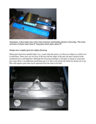 Illustration- A Kurt-style vise is the most common workholding device in the shop. The most
common of these vises have 6" long jaws which open about 9".
Design more complex parts for softjaw fixturing
When parts don't have parallel edges (e.g., round, disk-like parts), we often use softjaws in a Kurt vise
to hold them. These jaws are cut away at the top with the shape of the part, the part is placed in the
machined recess and tightened. Although this fixturing technique is not quite as cheap as using hard
jaws since there is an additional machining step, it is still a convenient and relatively cheap way to go.
This still requires parts that can be squeezed from the sides to be held.
 