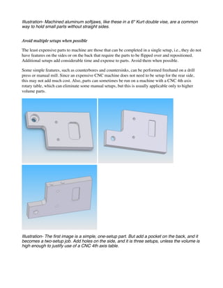 Illustration- Machined aluminum softjaws, like these in a 6" Kurt double vise, are a common
way to hold small parts without straight sides.
Avoid multiple setups when possible
The least expensive parts to machine are those that can be completed in a single setup, i.e., they do not
have features on the sides or on the back that require the parts to be flipped over and repositioned.
Additional setups add considerable time and expense to parts. Avoid them when possible.
Some simple features, such as counterbores and countersinks, can be performed freehand on a drill
press or manual mill. Since an expensive CNC machine does not need to be setup for the rear side,
this may not add much cost. Also, parts can sometimes be run on a machine with a CNC 4th axis
rotary table, which can eliminate some manual setups, but this is usually applicable only to higher
volume parts.
Illustration- The first image is a simple, one-setup part. But add a pocket on the back, and it
becomes a two-setup job. Add holes on the side, and it is three setups, unless the volume is
high enough to justify use of a CNC 4th axis table.
 