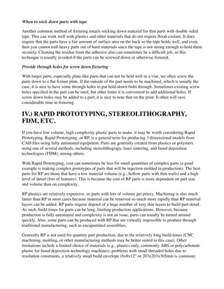 When to stick down parts with tape
Another common method of fixturing entails sticking down material for thin parts with double sided
tape. This can work well with plastics and other materials that do not require flood coolant. It does
require that the parts have a fair amount of surface area on the back so the tape holds well, and even
then you cannot mill heavy parts out of hard materials since the tape is not strong enough to hold them
securely. Cleaning the residue from the adhesive also can sometimes be a difficult job, so this
technique is usually avoided if the parts can be screwed down or otherwise fixtured.
Provide through holes for screw down fixturing
With larger parts, especially plate-like parts that can not be held well in a vise, we often screw the
parts down to a flat fixture plate. If the outside of the part needs to be machined, which is usually the
case, it is nice to have some through holes to put hold-down bolts through. Sometimes existing screw
holes specified in the part can be used, but other times it is convenient to add additional holes. If
screw down holes may be added to a part, it is nice to note that on the print. It often will save
considerable time in fixturing.
IV.) RAPID PROTOTYPING, STEREOLITHOGRAPHY,
FDM, ETC.
If you have low volume, high complexity plastic parts to make, it may be worth considering Rapid
Prototyping. Rapid Prototyping, or RP, is a general term for producing 3 dimensional models from
CAD files using fully automated equipment. Parts are generally created from plastics or polymers
using one of several methods, including stereolithograpy, laser sintering, and fused deposition
technologies (FDM), among others.
With Rapid Prototyping, cost can sometimes be less for small quantities of complex parts (a good
example is making complex prototypes of parts that will be injection molded in production). The best
parts for RP are those that have a low material volume (e.g., hollow parts with thin walls) and a high
level of detail (lots of features). This is because the cost of RP parts is more dependent on part size
and volume than on complexity.
RP plastics are relatively expensive, so parts with lots of volume get pricey. Machining is also much
faster than RP in most cases because material can be removed so much more rapidly than RP material
layers can be added. RP parts require deposit of a huge number of very thin layers to build part detail.
As such, build times for parts can be long, limiting production applications. However, because
production is fully automated and complexity is not an issue, parts can usually be turned around
quickly. Also, some parts can be produced with RP that are virtually impossible to produce through
traditional manufacturing, such as encapsulated assemblies.
Generally RP is not used for quantity part production, due to the relatively long build times (CNC
machining, molding, or other manufacturing methods may be better suited in this case). Other
limitations include a limited choice of materials (e.g., plastics only, commonly ABS or polycarbonate
plastic for fused deposition technology machines), problems with small threaded holes due to
resolution constraints, a relatively small build envelope (8x8x12" or 203x203x305mm is common)
 