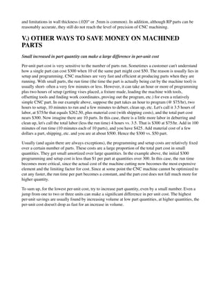 and limitations in wall thickness (.020" or .5mm is common). In addition, although RP parts can be
reasonably accurate, they still do not reach the level of precision of CNC machining.
V.) OTHER WAYS TO SAVE MONEY ON MACHINED
PARTS
Small increased in part quantity can make a large difference in per-unit cost
Per-unit part cost is very sensitive to the number of parts run. Sometimes a customer can't understand
how a single part can cost $300 when 10 of the same part might cost $50. The reason is usually lies in
setup and programming. CNC machines are very fast and efficient at producing parts when they are
running. With small parts, the run time (the time the part is actually being cut by the machine tool) is
usually short- often a very few minutes or less. However, it can take an hour or more of programming
plus two hours of setup (getting vises placed, a fixture made, loading the machine with tools,
offsetting tools and finding work coordinates, proving out the program, etc.) for even a relatively
simple CNC part. In our example above, suppose the part takes an hour to program (@ $75/hr), two
hours to setup, 10 minutes to run and a few minutes to deburr, clean up, etc. Let's call it 3.5 hours of
labor, at $75/hr that equals $262.50, plus material cost (with shipping costs), and the total part cost
nears $300. Now imagine there are 10 parts. In this case, there is a little more labor in deburring and
clean up, let's call the total labor (less the run time) 4 hours vs. 3.5. That is $300 at $75/hr. Add in 100
minutes of run time (10 minutes each of 10 parts), and you have $425. Add material cost of a few
dollars a part, shipping, etc. and you are at about $500. Hence the $300 vs. $50 part.
Usually (and again there are always exceptions), the programming and setup costs are relatively fixed
over a certain number of parts. These costs are a large proportion of the total part cost in small
quantities. They get small amortized over large quantities. In the example above, the initial $300
programming and setup cost is less than $1 per part at quantities over 300. In this case, the run time
becomes more critical, since the actual cost of the machine cutting now becomes the most expensive
element and the limiting factor for cost. Since at some point the CNC machine cannot be optimized to
cut any faster, the run time per part becomes a constant, and the part cost does not fall much more for
higher quantity.
To sum up, for the lowest per-unit cost, try to increase part quantity, even by a small number. Even a
jump from one to two or three units can make a significant difference in per unit cost. The highest
per-unit savings are usually found by increasing volume at low part quantities, at higher quantities, the
per-unit cost doesn't drop as fast for an increase in volume.
 