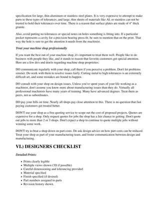 specification for large, thin aluminum or stainless steel plates. It is very expensive to attempt to make
parts to these types of tolerances, and large, thin sheets of materials like AL or stainless can not be
trusted to hold their tolerances over time. There is a reason that surface plates are made of 4" thick
granite.
Also, avoid putting no tolerances or special notes on holes something is fitting into. If a particular
pocket represents a cavity for a precision bearing press-fit, be sure to mention that on the print. That
way the hole is sure to get the attention it needs from the machinist.
Treat your machine shop professionally
If you want the best out of your machine shop, it's important to treat them well. People like to do
business with people they like, and it stands to reason that favorite customers get special attention.
Here are a few do's and don'ts regarding machine shop proprieties:
DO communicate regularly with your shop, call them if you perceive a problem. Don't let problems
simmer. Do work with them to resolve issues fairly. Cutting metal to high tolerances is an extremely
difficult art, and some mistakes are bound to happen.
DO consult with your shop on design issues. Unless you've spent years of your life working as a
machinist, don't assume you know more about manufacturing issues than they do. Virtually all
professional machinists have many years of training. Many have advanced degrees. Treat them as
peers, not as subordinates.
DO pay your bills on time. Nearly all shops pay close attention to this. There is no question that fast
paying customers get treated better.
DON'T use your shop as a free quoting service to scope out the cost of proposed projects. Quotes are
expensive for a shop. Only request quotes for jobs the shop has a fair chance to getting. Don't quote
out jobs to more than 2 or 3 shops. Don't expect a shop to continue to quote multiple jobs without
winning some work.
DON'T try to beat a shop down on part costs. Do ask design advice on how part costs can be reduced.
Treat your shop as part of your manufacturing team, and foster communication between design and
manufacturing.
VI.) DESIGNERS CHECKLIST
Detailed Prints:
Prints clearly legible
Multiple views shown (3D if possible)
Careful dimensioning and tolerancing provided
Material specified
Finish specified (if desired)
Part numbers assigned to parts
Revision history shown.
 