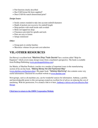 Part function clearly described
Has CAD format file been supplied?
Does CAD file match dimensioned print?
Design Issues:
Inside corners rounded to take into account endmill diameters
Depth of pockets not excessive for endmill length
Deep pockets with small inside radii avoided
Holes not tapped too deep
Clearances provided for spindle and tools
Parts are easy to fixture
Setups minimized
Other:
Group parts in similar families
Maximize volumes for per-unit cost reduction
VII.) OTHER RESOURCES
Jim Harvey's excellent book "Machine Shop Trade Secrets" has a section called "Help for
Engineers" which covers many design issues from a machinist's perspective. The book is available
from ProShop Publishing (www.proshoppublishing.com)
Joe Martin, of Sherline Products, touches on a number of important issues in the manufacturing
section of his on-line book, "Making Money the Old Fashioned Way"
(www.sherline.com/business.htm). His paper book "Tabletop Machining" also contains some very
useful information. Checkout his excellent website at www.sherline.com
Newsgroups, such as alt.machines.cnc, can be wonderful sources for information. Anthony, a prolific
and knowledgeable poster to this newsgroup created an excellent list of advice on reducing the cost of
machining. With his permission, I've created a link to it here: Anthony's Advice on Cost-effective Part
Design
Click here to return to the OMW Corporation Website
 