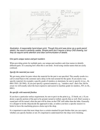 Illustration- A reasonable hand-drawn print. Though this print was done via a quick pencil
sketch, the result is perfectly usable. Simple parts don't require a fancy CAD drawing, but
they do require some attention and clear communication of details.
Give parts unique names and part numbers
When providing prints for multiple parts, use unique part numbers and clear names to identify
different parts. It is amazing how often this is not done. Avoid using similar names that are easily
confused.
Specify the material you want
We get many prints for parts where the material for the part is not specified. This usually results in a
call or email back to the customer and a delay in the turn-around for the quote. If you need a very
specific material, for example a specific grade of stainless or aluminum, be sure to specify it (e.g., AL
6061-T651, SS 304L). If you just specify a general material, e.g., "stainless steel", that's fine, but be
aware we will usually select the least expensive and easiest to machine grade (in stainless, 303; in AL,
6061).
Be specific with material finishes
If you have a particular surface requirement, be sure to put it in the print (e.g., 32 finish, etc.). If you
desire a specific portion of the part to be ground, turned or milled, specify that as well. Don't assume a
round part will be turned, often the part will be done on the CNC mill rather than the lathe. Generally
it is cheaper to let the shop decide the approach to take, so unless you have a specific reason it is
better to leave the machining process choice up to the shop.
It is important to note that most shops have a certain standard for part finishes that you can expect,
whether you specify finishes or not. It's important to understand how the shop views finishing.
 