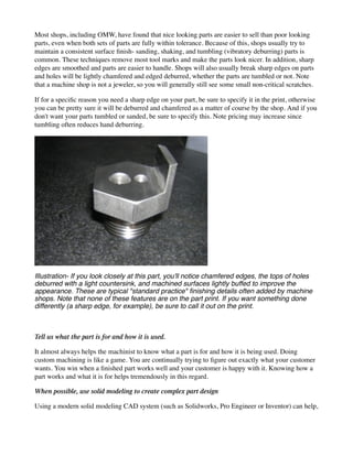 Most shops, including OMW, have found that nice looking parts are easier to sell than poor looking
parts, even when both sets of parts are fully within tolerance. Because of this, shops usually try to
maintain a consistent surface finish- sanding, shaking, and tumbling (vibratory deburring) parts is
common. These techniques remove most tool marks and make the parts look nicer. In addition, sharp
edges are smoothed and parts are easier to handle. Shops will also usually break sharp edges on parts
and holes will be lightly chamfered and edged deburred, whether the parts are tumbled or not. Note
that a machine shop is not a jeweler, so you will generally still see some small non-critical scratches.
If for a specific reason you need a sharp edge on your part, be sure to specify it in the print, otherwise
you can be pretty sure it will be deburred and chamfered as a matter of course by the shop. And if you
don't want your parts tumbled or sanded, be sure to specify this. Note pricing may increase since
tumbling often reduces hand deburring.
Illustration- If you look closely at this part, you'll notice chamfered edges, the tops of holes
deburred with a light countersink, and machined surfaces lightly buffed to improve the
appearance. These are typical "standard practice" finishing details often added by machine
shops. Note that none of these features are on the part print. If you want something done
differently (a sharp edge, for example), be sure to call it out on the print.
Tell us what the part is for and how it is used.
It almost always helps the machinist to know what a part is for and how it is being used. Doing
custom machining is like a game. You are continually trying to figure out exactly what your customer
wants. You win when a finished part works well and your customer is happy with it. Knowing how a
part works and what it is for helps tremendously in this regard.
When possible, use solid modeling to create complex part design
Using a modern solid modeling CAD system (such as Solidworks, Pro Engineer or Inventor) can help,
 