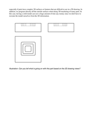 especially if parts have complex 3D surfaces or features that are difficult to see in a 2D drawing. In
addition, we program directly off the outside surfaces when doing 3D machining of many parts. In
this case, having a solid model can save a huge amount of time any money since we don't have to
recreate the model ourselves from the 2D information.
Illustration- Can you tell what is going on with this part based on the 2D drawing views?
 