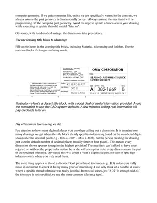 computer geometry. If we get a computer file, unless we are specifically warned to the contrary, we
always assume the part geometry is dimensionally correct. Always assume the machinist will be
programming off the computer part geometry. Avoid the urge to update a dimension in your drawing
while expecting to update the solid model "later on".
Obviously, with hand-made drawings, the dimensions take precedence.
Use the drawing title block to advantage
Fill out the items in the drawing title block, including Material, tolerancing and finishes. Use the
revision blocks if changes are being made.
Illustration- Here's a decent title block, with a good deal of useful information provided. Avoid
the temptation to use the CAD system defaults. A few minutes adding real information will
pay dividends later on.
Pay attention to tolerancing, we do!
Pay attention to how many decimal places you use when calling out a dimension. It is amazing how
many drawings we get where the title block clearly specifies tolerancing based on the number of digits
shown after the decimal point (e.g., .00=+-.010" , .000= +-.002), but the person creating the drawing
just uses the default number of decimal places (usually three or four places). This means every
dimension shown appears to require the highest precision! The machinist can't afford to have a part
rejected, so without the proper information he or she will attempt to make every dimension on the part
to the specified tolerance. Obviously this will create a VERY expensive part. Be sure to spec high
tolerances only where you truly need them.
The same thing applies to thread call-outs. Don't put a thread tolerance (e.g., H3) unless you really
mean it and intend to check it. In my many years of machining, I can only think of a handful of cases
where a specific thread tolerance was really justified. In most all cases, just "8-32" is enough said. (If
the tolerance is not specified, we use the most common tolerance taps).
 