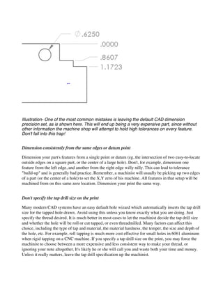 Illustration- One of the most common mistakes is leaving the default CAD dimension
precision set, as is shown here. This will end up being a very expensive part, since without
other information the machine shop will attempt to hold high tolerances on every feature.
Don't fall into this trap!
Dimension consistently from the same edges or datum point
Dimension your part's features from a single point or datum (eg, the intersection of two easy-to-locate
outside edges on a square part, or the center of a large hole). Don't, for example, dimension one
feature from the left edge, and another from the right edge willy nilly. This can lead to tolerance
"build-up" and is generally bad practice. Remember, a machinist will usually be picking up two edges
of a part (or the center of a hole) to set the X,Y zero of his machine. All features in that setup will be
machined from on this same zero location. Dimension your print the same way.
Don't specify the tap drill size on the print
Many modern CAD systems have an easy default hole wizard which automatically inserts the tap drill
size for the tapped hole drawn. Avoid using this unless you know exactly what you are doing. Just
specify the thread desired. It is much better in most cases to let the machinist decide the tap drill size
and whether the hole will be roll or cut tapped, or even threadmilled. Many factors can affect this
choice, including the type of tap and material, the material hardness, the temper, the size and depth of
the hole, etc. For example, roll tapping is much more cost effective for small holes in 6061 aluminum
when rigid tapping on a CNC machine. If you specify a tap drill size on the print, you may force the
machinist to choose between a more expensive and less consistent way to make your thread, or
ignoring your note altogether. It's likely he or she will call you and waste both your time and money.
Unless it really matters, leave the tap drill specification up the machinist.
 