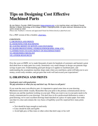 Tips on Designing Cost Effective
Machined Parts
By Joe Osborn, Founder, OMW Corporation (www.omwcorp.com, a cnc machine shop), and Adjunct Faculty
Member in Metals Technology at the College of Marin. Copyright(c)2006. All rights reserved. Illustrations by the
author except as noted.
(Please note: Feedback is welcome and appreciated! Email Joe Osborn directly at jhko@aol.com)
For a .PDF version of this e-booklet, click here.
CONTENTS
I.) DRAWINGS AND PRINTS
II.) DESIGNING FOR MACHINING
III.) SAVING MONEY IN SETUPS AND FIXTURING
IV.) RAPID PROTOTYPING, STEREOLITHOGRAPHY, FDM, ETC.
V.) OTHER WAYS TO SAVE MONEY ON MACHINED PARTS
VI.) DESIGNERS CHECKLIST
VII.) OTHER RESOURCES
Over the years at OMW, we've made thousands of parts for hundreds of customers and learned a great
deal about how to make parts less costly. Sometimes very small changes in design can generate large
savings in part costs. Understanding good part design as it applies to machined parts, and
understanding the assumptions machine shops make when you send them a print will help you to save
money, avoid costly mistakes, and get parts that work well and exceed your expectations!
I.) DRAWINGS AND PRINTS
Good parts start with good prints
We pay attention to what you say and don't say. We have to sell parts!
If you want the most cost effective part, it's important to spend some time on your drawing.
Machinists tend to think visually. Remember that your print is the primary communications device
between you and the machinist working on your part. What you want to see in your parts needs to be
clearly communicated in your drawings. You don't have to be a professional draftsman to create a
good drawing; we've seen excellent drawings hand sketched on a piece of copier paper. Just make
sure that it is clear and contains the very basics of legibility (you'd be surprised how many prints
don't!):
Text should be large enough to read easily
Lines should be dark and legible
Avoid light grey or blue tones or other colors that don't copy or fax well
 