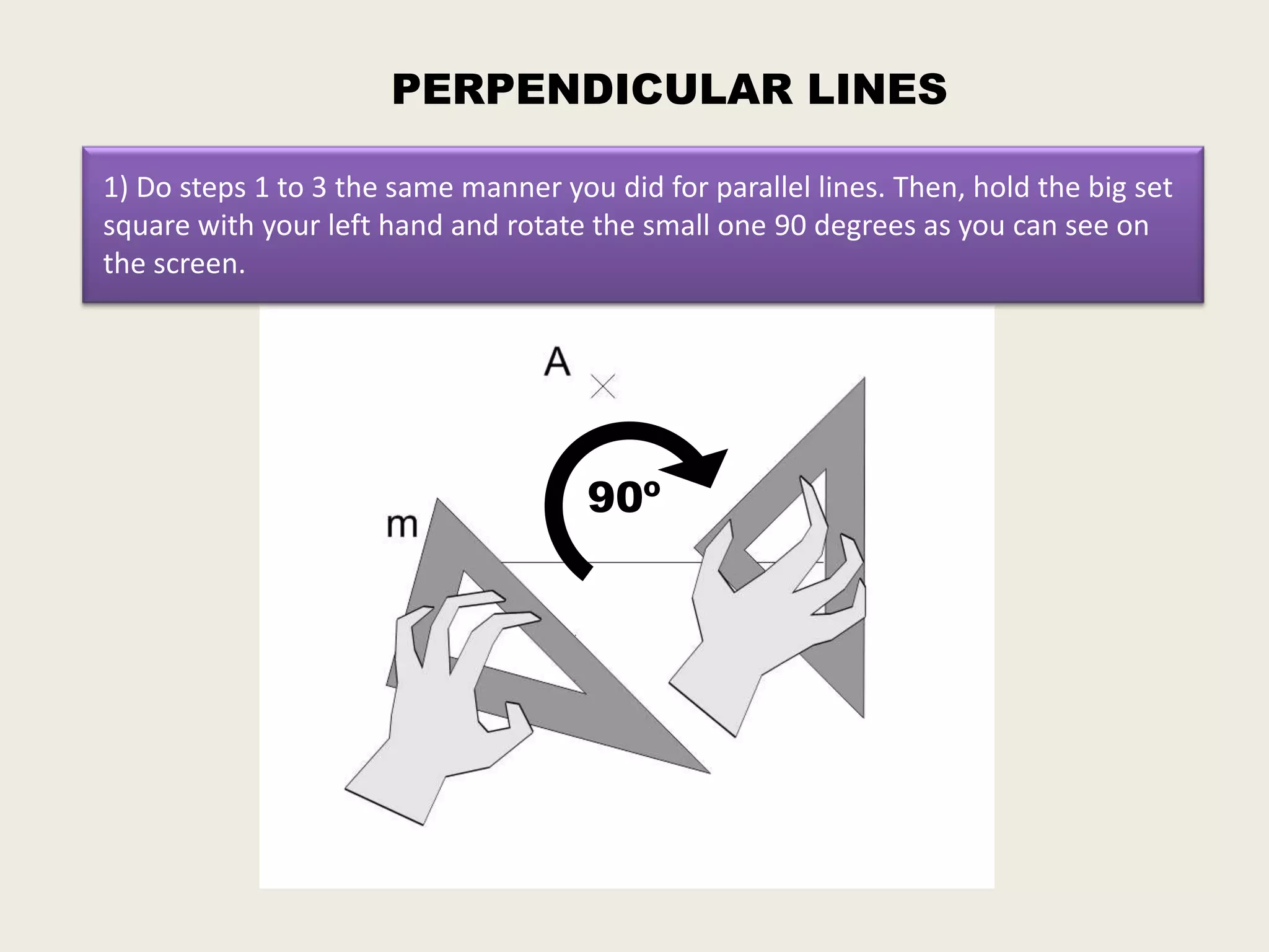 PERPENDICULAR LINES

1) Do steps 1 to 3 the same manner you did for parallel lines. Then, hold the big set
square with your left hand and rotate the small one 90 degrees as you can see on
the screen.




                                      90º
 
