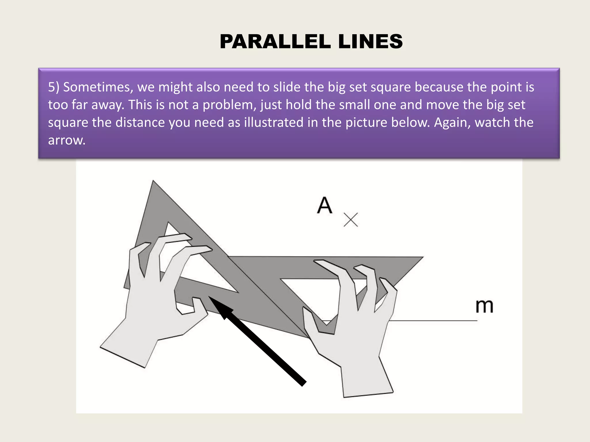 PARALLEL LINES

5) Sometimes, we might also need to slide the big set square because the point is
too far away. This is not a problem, just hold the small one and move the big set
square the distance you need as illustrated in the picture below. Again, watch the
arrow.
 