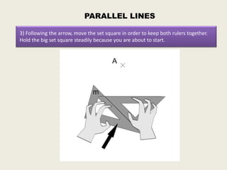 PARALLEL LINES

3) Following the arrow, move the set square in order to keep both rulers together.
Hold the big set square steadily because you are about to start.
 