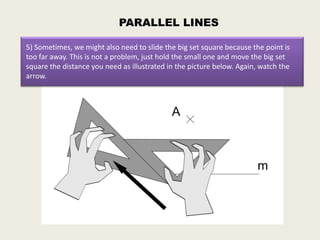 PARALLEL LINES

5) Sometimes, we might also need to slide the big set square because the point is
too far away. This is not a problem, just hold the small one and move the big set
square the distance you need as illustrated in the picture below. Again, watch the
arrow.
 