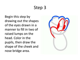 Step 3
Begin this step by
drawing out the shapes
of the eyes drawn in a
manner to fill in two of
raised lumps on the
head. Color in the
pupils, then draw the
shape of the cheek and
nose bridge area.
 