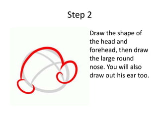 Step 2
• Draw the shape of
the head and
forehead, then draw
the large round
nose. You will also
draw out his ear too.
 