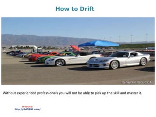 How to Drift
Website:
http://drift101.com/
Without experienced professionals you will not be able to pick up the skill and master it.
 