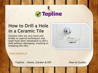 How to Drill a Hole
in a Ceramic Tile
Ceramic tiles are very hard and
brittle so special techniques and
tools have been developed to dill a
hole without damaging, cracking or
breaking the tiles.
www.topline.ie
How to GuidesTopline - Home, Garden & DIY
 