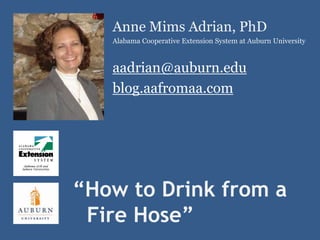 Anne Mims Adrian, PhD
   Alabama Cooperative Extension System at Auburn University



   aadrian@auburn.edu
   blog.aafromaa.com




“How to Drink from a
 Fire Hose”
 