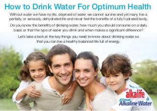 alkalife® Natural Alkaline Water 						 www.alkalife.com.au 1
How to Drink Water For Optimum Health
Without water we have no life, deprived of water we cannot survive and yet many live a
partially, or seriously, dehydrated life and never feel the benefits of a fully hydrated body.
Do you know the benefits of drinking water, how much you should consume on a daily
basis or that the type of water you drink and when makes a significant difference?
Let’s take a look at the key things you need to know about drinking water so
that you can live a healthy balanced life full of energy.
 