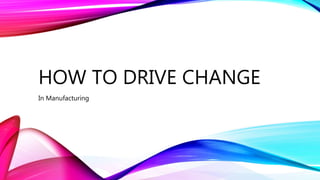 HOW TO DRIVE CHANGE
In Manufacturing
 