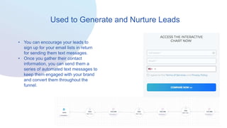 Used to Generate and Nurture Leads
• You can encourage your leads to
sign up for your email lists in return
for sending them text messages.
• Once you gather their contact
information, you can send them a
series of automated text messages to
keep them engaged with your brand
and convert them throughout the
funnel.
 