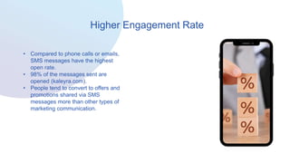Higher Engagement Rate
• Compared to phone calls or emails,
SMS messages have the highest
open rate.
• 98% of the messages sent are
opened (kaleyra.com).
• People tend to convert to offers and
promotions shared via SMS
messages more than other types of
marketing communication.
 