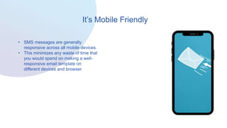 It’s Mobile Friendly
• SMS messages are generally
responsive across all mobile devices.
• This minimizes any waste of time that
you would spend on making a well-
responsive email template on
different devices and browser.
 