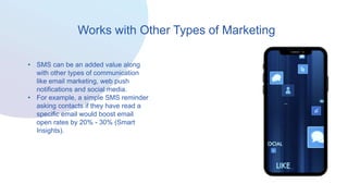 Works with Other Types of Marketing
• SMS can be an added value along
with other types of communication
like email marketing, web push
notifications and social media.
• For example, a simple SMS reminder
asking contacts if they have read a
specific email would boost email
open rates by 20% - 30% (Smart
Insights).
 