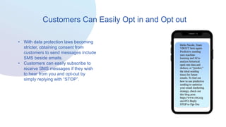 Customers Can Easily Opt in and Opt out
• With data protection laws becoming
stricter, obtaining consent from
customers to send messages include
SMS beside emails.
• Customers can easily subscribe to
receive SMS messages if they wish
to hear from you and opt-out by
simply replying with “STOP”.
 