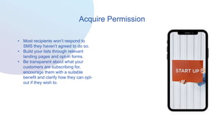 Acquire Permission
• Most recipients won’t respond to
SMS they haven’t agreed to do so.
• Build your lists through relevant
landing pages and opt-in forms.
• Be transparent about what your
customers are subscribing for,
encourage them with a suitable
benefit and clarify how they can opt-
out if they wish to.
 