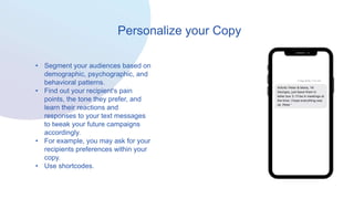 Personalize your Copy
• Segment your audiences based on
demographic, psychographic, and
behavioral patterns.
• Find out your recipient's pain
points, the tone they prefer, and
learn their reactions and
responses to your text messages
to tweak your future campaigns
accordingly.
• For example, you may ask for your
recipients preferences within your
copy.
• Use shortcodes.
 