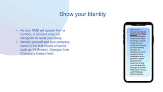 Show your Identity
• As your SMS will appear from a
number, customers may not
recognize or recall you easily.
• Identify yourself and your company
name in the first couple of words
such as “Hi (Name), Georges from
(Company-Name) here”.
 