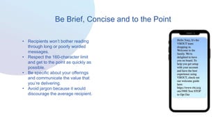 Be Brief, Concise and to the Point
• Recipients won’t bother reading
through long or poorly worded
messages.
• Respect the 160-character limit
and get to the point as quickly as
possible.
• Be specific about your offerings
and communicate the value that
you’re delivering.
• Avoid jargon because it would
discourage the average recipient.
 