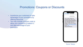 Promotions: Coupons or Discounts
• Incentivize your customers to take
advantage of your promotions by
offering discounts.
• You may include a coupon code to
allow your recipients to redeem it
and take advantage of your
promotion.
Source: Tatango
 