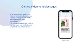 Cart Abandonment Messages
• As an alternative or supportive
mean of communication, you may
consider sending an SMS/MMS
message for your card
abandoners.
• The message may contain a link to
their cart page in order for them to
complete their purchase order.
Source: Yotpo
 