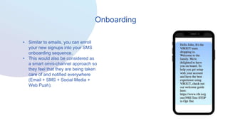 Onboarding
• Similar to emails, you can enroll
your new signups into your SMS
onboarding sequence.
• This would also be considered as
a smart omni-channel approach so
they feel that they are being taken
care of and notified everywhere
(Email + SMS + Social Media +
Web Push).
 