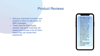 Product Reviews
• Ask your customers to review your
product in return for gift cards via
SMS messages.
• Thank them for their loyalty,
mention real quick what they will
receive and include a link for them
where they can review their
experience.
 