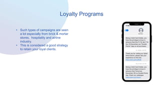 Loyalty Programs
• Such types of campaigns are seen
a lot especially from brick & mortar
stores, hospitality and airline
industry.
• This is considered a good strategy
to retain your loyal clients.
 