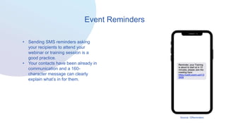 Event Reminders
• Sending SMS reminders asking
your recipients to attend your
webinar or training session is a
good practice.
• Your contacts have been already in
communication and a 160-
character message can clearly
explain what’s in for them.
Source: GReminders
 