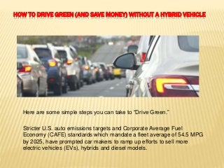 HOW TO DRIVE GREEN (AND SAVE MONEY) WITHOUT A HYBRID VEHICLE
Here are some simple steps you can take to “Drive Green.”
Stricter U.S. auto emissions targets and Corporate Average Fuel
Economy (CAFE) standards which mandate a fleet average of 54.5 MPG
by 2025, have prompted car makers to ramp up efforts to sell more
electric vehicles (EVs), hybrids and diesel models.
 