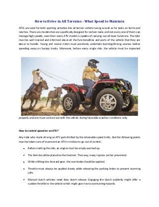 How to Drive in All Terrains - What Speed to Maintain
ATVs are used for both sporting activities like all terrain vehicle racing as well as for tasks on farms and
ranches. There are models that are specifically designed for certain tasks and not every one of them can
manage high speeds; even then every ATV model is capable of carrying out all basic functions. The rider
must be well trained and informed about all the functionalities and parts of the vehicle that they are
about to handle. Young and novice riders must positively undertake learning/driving courses before
speeding away on bumpy tracks. Moreover, before every single ride, the vehicle must be inspected

properly and one must venture out with the vehicle during favorable weather conditions only.

How to control speed on an ATV?
Any rider who starts driving an ATV gets thrilled by the attainable speed limits. But the following points
must be taken care of to prevent an ATV in motion to go out of control:
Before starting the ride, an engine must be amply warmed up.
The feet should be placed on the footrest. That way, many injuries can be prevented.
While shifting into forward gear, the rear brake should be applied.
Throttle must always be applied slowly while releasing the parking brake to prevent stunning
jolts.
Manual clutch vehicles need slow clutch release. Engaging the clutch suddenly might offer a
sudden throttle to the vehicle which might give rise to overturning hazards.

 
