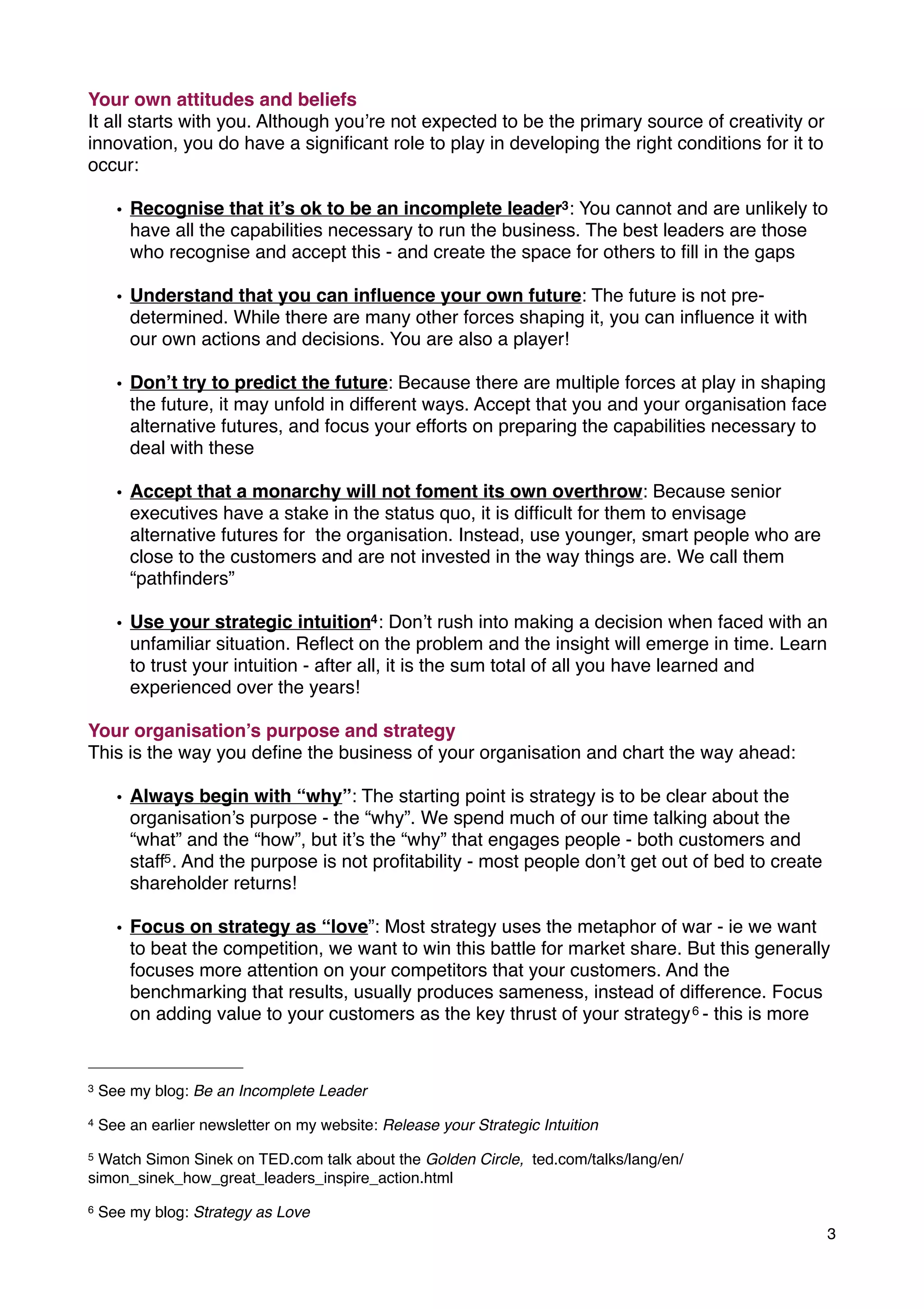 Your own attitudes and beliefs
It all starts with you. Although you’re not expected to be the primary source of creativity or
innovation, you do have a signiﬁcant role to play in developing the right conditions for it to
occur:
• Recognise that it’s ok to be an incomplete leader3: You cannot and are unlikely to
have all the capabilities necessary to run the business. The best leaders are those
who recognise and accept this - and create the space for others to ﬁll in the gaps
• Understand that you can inﬂuence your own future: The future is not pre-
determined. While there are many other forces shaping it, you can inﬂuence it with
our own actions and decisions. You are also a player!
• Don’t try to predict the future: Because there are multiple forces at play in shaping
the future, it may unfold in different ways. Accept that you and your organisation face
alternative futures, and focus your efforts on preparing the capabilities necessary to
deal with these
• Accept that a monarchy will not foment its own overthrow: Because senior
executives have a stake in the status quo, it is difﬁcult for them to envisage
alternative futures for the organisation. Instead, use younger, smart people who are
close to the customers and are not invested in the way things are. We call them
“pathﬁnders”
• Use your strategic intuition4: Don’t rush into making a decision when faced with an
unfamiliar situation. Reﬂect on the problem and the insight will emerge in time. Learn
to trust your intuition - after all, it is the sum total of all you have learned and
experienced over the years!
Your organisation’s purpose and strategy
This is the way you deﬁne the business of your organisation and chart the way ahead:
• Always begin with “why”: The starting point is strategy is to be clear about the
organisation’s purpose - the “why”. We spend much of our time talking about the
“what” and the “how”, but it’s the “why” that engages people - both customers and
staff5. And the purpose is not proﬁtability - most people don’t get out of bed to create
shareholder returns!
• Focus on strategy as “love”: Most strategy uses the metaphor of war - ie we want
to beat the competition, we want to win this battle for market share. But this generally
focuses more attention on your competitors that your customers. And the
benchmarking that results, usually produces sameness, instead of difference. Focus
on adding value to your customers as the key thrust of your strategy6 - this is more
3
3 See my blog: Be an Incomplete Leader
4 See an earlier newsletter on my website: Release your Strategic Intuition
5 Watch Simon Sinek on TED.com talk about the Golden Circle, ted.com/talks/lang/en/
simon_sinek_how_great_leaders_inspire_action.html
6 See my blog: Strategy as Love
 