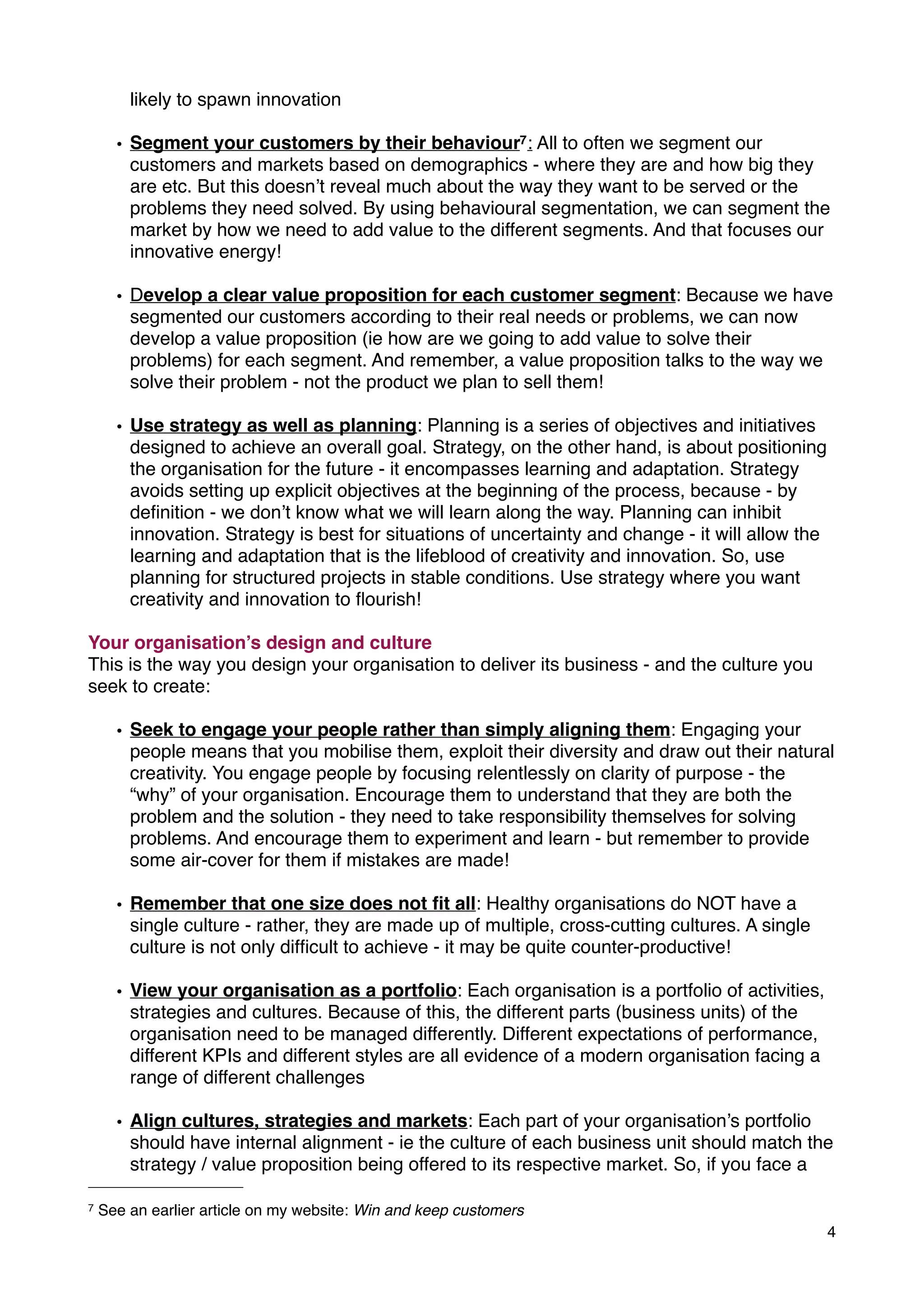 likely to spawn innovation
• Segment your customers by their behaviour7: All to often we segment our
customers and markets based on demographics - where they are and how big they
are etc. But this doesn’t reveal much about the way they want to be served or the
problems they need solved. By using behavioural segmentation, we can segment the
market by how we need to add value to the different segments. And that focuses our
innovative energy!
• Develop a clear value proposition for each customer segment: Because we have
segmented our customers according to their real needs or problems, we can now
develop a value proposition (ie how are we going to add value to solve their
problems) for each segment. And remember, a value proposition talks to the way we
solve their problem - not the product we plan to sell them!
• Use strategy as well as planning: Planning is a series of objectives and initiatives
designed to achieve an overall goal. Strategy, on the other hand, is about positioning
the organisation for the future - it encompasses learning and adaptation. Strategy
avoids setting up explicit objectives at the beginning of the process, because - by
deﬁnition - we don’t know what we will learn along the way. Planning can inhibit
innovation. Strategy is best for situations of uncertainty and change - it will allow the
learning and adaptation that is the lifeblood of creativity and innovation. So, use
planning for structured projects in stable conditions. Use strategy where you want
creativity and innovation to ﬂourish!
Your organisation’s design and culture
This is the way you design your organisation to deliver its business - and the culture you
seek to create:
• Seek to engage your people rather than simply aligning them: Engaging your
people means that you mobilise them, exploit their diversity and draw out their natural
creativity. You engage people by focusing relentlessly on clarity of purpose - the
“why” of your organisation. Encourage them to understand that they are both the
problem and the solution - they need to take responsibility themselves for solving
problems. And encourage them to experiment and learn - but remember to provide
some air-cover for them if mistakes are made!
• Remember that one size does not ﬁt all: Healthy organisations do NOT have a
single culture - rather, they are made up of multiple, cross-cutting cultures. A single
culture is not only difﬁcult to achieve - it may be quite counter-productive!
• View your organisation as a portfolio: Each organisation is a portfolio of activities,
strategies and cultures. Because of this, the different parts (business units) of the
organisation need to be managed differently. Different expectations of performance,
different KPIs and different styles are all evidence of a modern organisation facing a
range of different challenges
• Align cultures, strategies and markets: Each part of your organisation’s portfolio
should have internal alignment - ie the culture of each business unit should match the
strategy / value proposition being offered to its respective market. So, if you face a
4
7 See an earlier article on my website: Win and keep customers
 